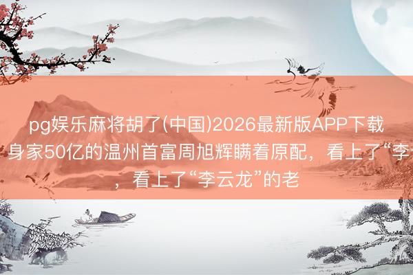 pg娱乐麻将胡了(中国)2026最新版APP下载 2011年，身家50亿的温州首富周旭辉瞒着原配，看上了“李云龙”的老