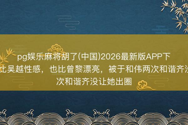 pg娱乐麻将胡了(中国)2026最新版APP下载 她明明比吴越性感，也比曾黎漂亮，被于和伟两次和谐齐没让她出圈