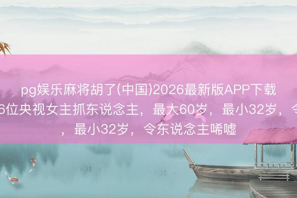 pg娱乐麻将胡了(中国)2026最新版APP下载 于今还未婚的6位央视女主抓东说念主，最大60岁，最小32岁，令东说念主唏嘘