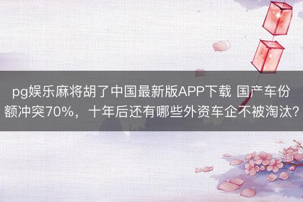pg娱乐麻将胡了中国最新版APP下载 国产车份额冲突70%，十年后还有哪些外资车企不被淘汰？