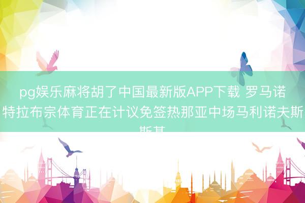 pg娱乐麻将胡了中国最新版APP下载 罗马诺：特拉布宗体育正在计议免签热那亚中场马利诺夫斯基