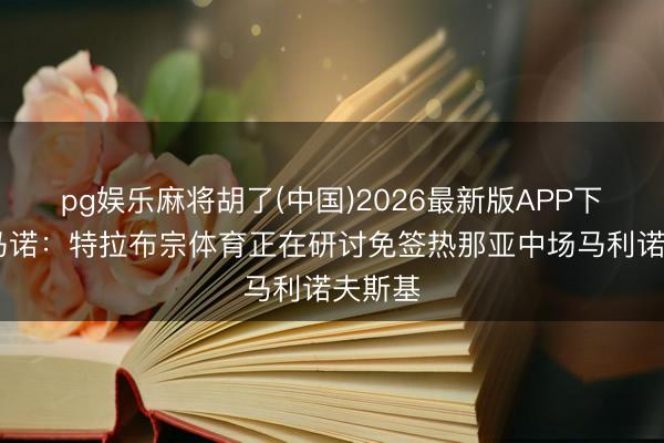 pg娱乐麻将胡了(中国)2026最新版APP下载 罗马诺：特拉布宗体育正在研讨免签热那亚中场马利诺夫斯基