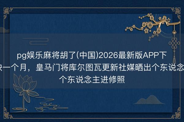 pg娱乐麻将胡了(中国)2026最新版APP下载 已伤缺一个月，皇马门将库尔图瓦更新社媒晒出个东说念主进修照