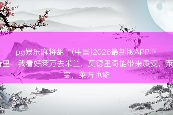 pg娱乐麻将胡了(中国)2026最新版APP下载 马特里：我看好莱万去米兰，莫德里奇能带来质变，莱万也能