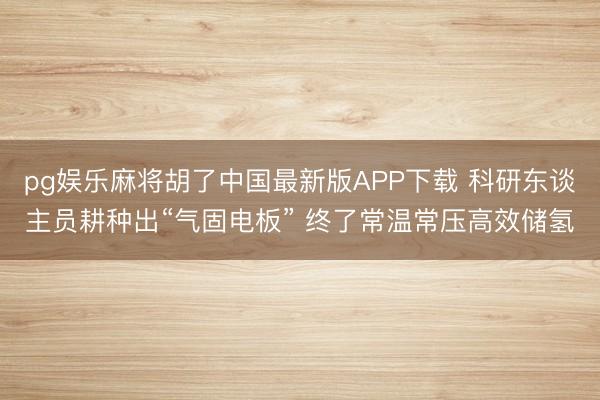 pg娱乐麻将胡了中国最新版APP下载 科研东谈主员耕种出“气固电板” 终了常温常压高效储氢