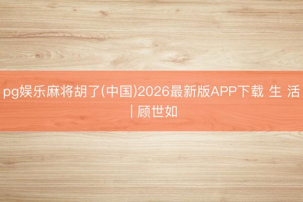 pg娱乐麻将胡了(中国)2026最新版APP下载 生 活 | 顾世如