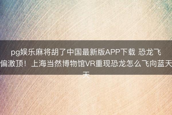 pg娱乐麻将胡了中国最新版APP下载 恐龙飞偏激顶！上海当然博物馆VR重现恐龙怎么飞向蓝天