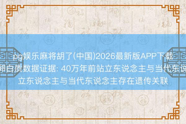 pg娱乐麻将胡了(中国)2026最新版APP下载 6颗牙齿化石中的卵白质数据证据: 40万年前站立东说念主与当代东说念主存在遗传关联