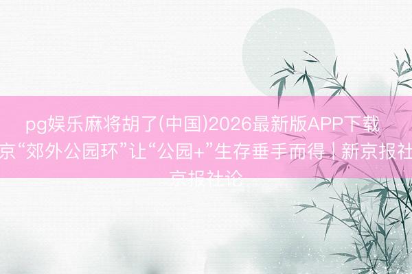 pg娱乐麻将胡了(中国)2026最新版APP下载 北京“郊外公园环”让“公园+”生存垂手而得 | 新京报社论