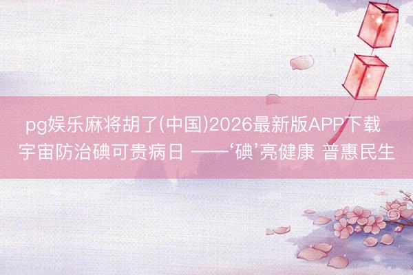 pg娱乐麻将胡了(中国)2026最新版APP下载 宇宙防治碘可贵病日 ——‘碘’亮健康 普惠民生