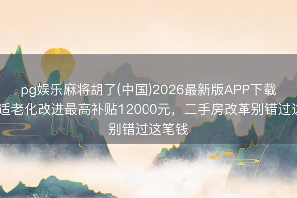 pg娱乐麻将胡了(中国)2026最新版APP下载 长沙适老化改进最高补贴12000元，二手房改革别错过这笔钱