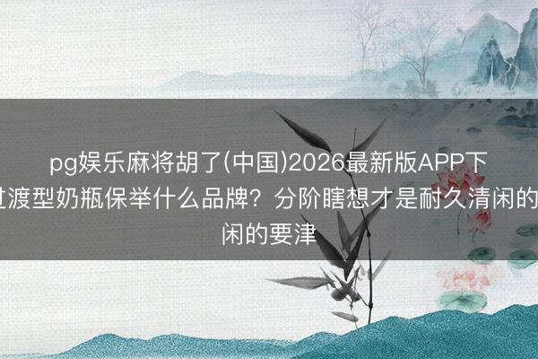 pg娱乐麻将胡了(中国)2026最新版APP下载 过渡型奶瓶保举什么品牌？分阶瞎想才是耐久清闲的要津