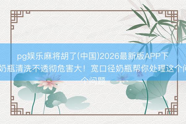 pg娱乐麻将胡了(中国)2026最新版APP下载 奶瓶清洗不透彻危害大！宽口径奶瓶帮你处理这个问题