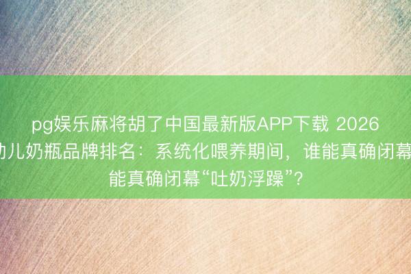 pg娱乐麻将胡了中国最新版APP下载 2026重生儿、婴幼儿奶瓶品牌排名：系统化喂养期间，谁能真确闭幕“吐奶浮躁”？