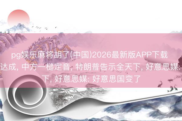 pg娱乐麻将胡了(中国)2026最新版APP下载 中好意思会晤达成， 中方一槌定音， 特朗普告示全天下， 好意思媒: 好意思国变了