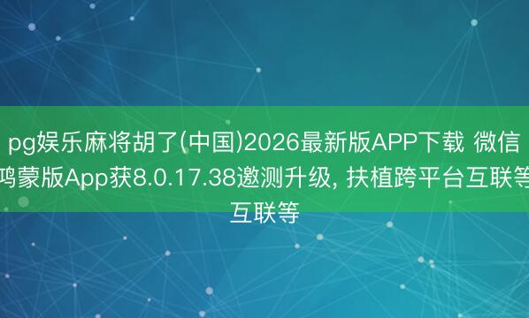 pg娱乐麻将胡了(中国)2026最新版APP下载 微信鸿蒙版App获8.0.17.38邀测升级， 扶植跨平台互联等
