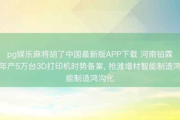 pg娱乐麻将胡了中国最新版APP下载 河南铂霖三维年产5万台3D打印机时势备案， 抢滩增材智能制造鸿沟化