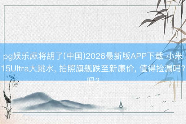 pg娱乐麻将胡了(中国)2026最新版APP下载 小米15Ultra大跳水， 拍照旗舰跌至新廉价， 值得捡漏吗?