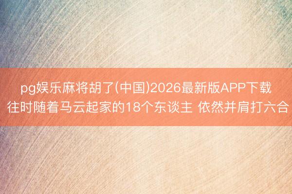 pg娱乐麻将胡了(中国)2026最新版APP下载 往时随着马云起家的18个东谈主 依然并肩打六合