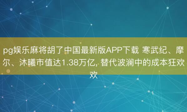 pg娱乐麻将胡了中国最新版APP下载 寒武纪、摩尔、沐曦市值达1.38万亿， 替代波澜中的成本狂欢