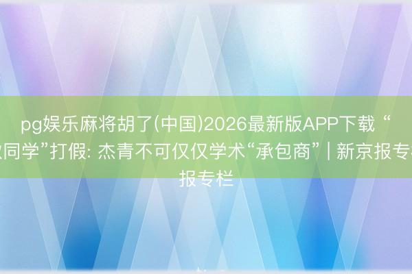 pg娱乐麻将胡了(中国)2026最新版APP下载 “耿同学”打假: 杰青不可仅仅学术“承包商” | 新京报专栏