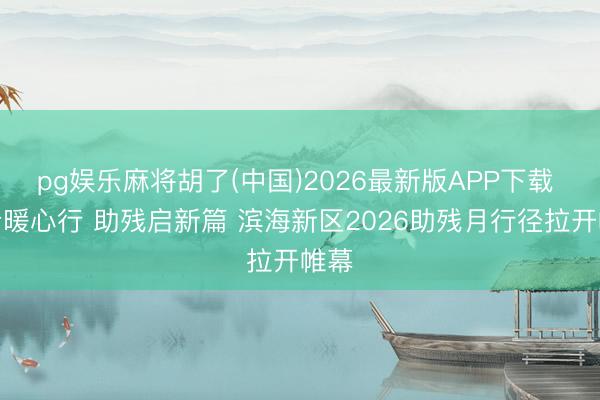 pg娱乐麻将胡了(中国)2026最新版APP下载 健步暖心行 助残启新篇 滨海新区2026助残月行径拉开帷幕