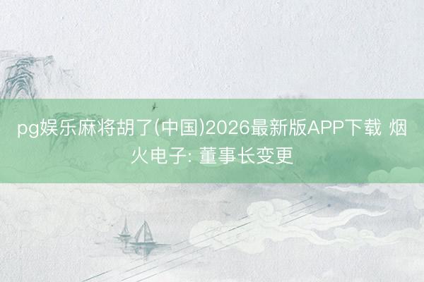 pg娱乐麻将胡了(中国)2026最新版APP下载 烟火电子: 董事长变更