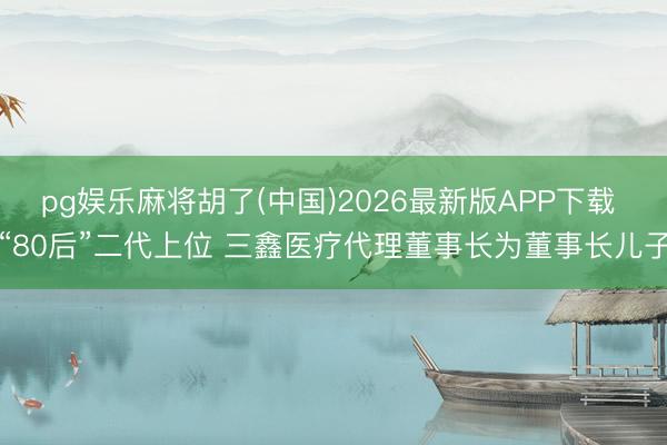 pg娱乐麻将胡了(中国)2026最新版APP下载 “80后”二代上位 三鑫医疗代理董事长为董事长儿子