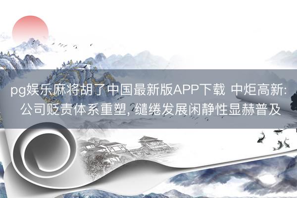 pg娱乐麻将胡了中国最新版APP下载 中炬高新: 公司贬责体系重塑， 缱绻发展闲静性显赫普及