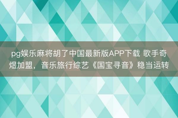 pg娱乐麻将胡了中国最新版APP下载 歌手奇煜加盟，音乐旅行综艺《国宝寻音》稳当运转