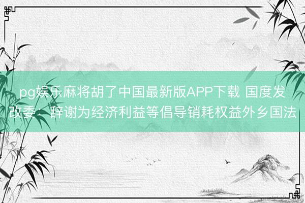 pg娱乐麻将胡了中国最新版APP下载 国度发改委：辞谢为经济利益等倡导销耗权益外乡国法