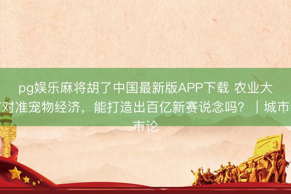 pg娱乐麻将胡了中国最新版APP下载 农业大市对准宠物经济，能打造出百亿新赛说念吗？｜城市论