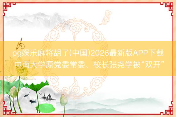pg娱乐麻将胡了(中国)2026最新版APP下载 中南大学原党委常委、校长张尧学被“双开”