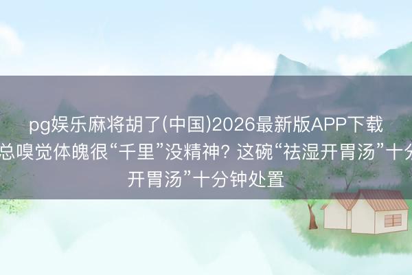 pg娱乐麻将胡了(中国)2026最新版APP下载 入夏后总嗅觉体魄很“千里”没精神? 这碗“祛湿开胃汤”十分钟处置