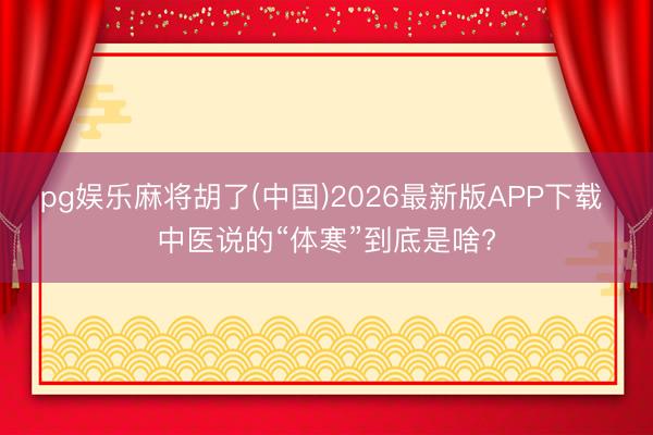 pg娱乐麻将胡了(中国)2026最新版APP下载 中医说的“体寒”到底是啥?