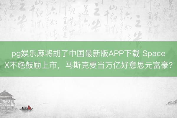 pg娱乐麻将胡了中国最新版APP下载 SpaceX不绝鼓励上市，马斯克要当万亿好意思元富豪？