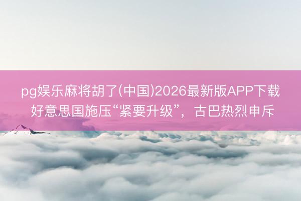 pg娱乐麻将胡了(中国)2026最新版APP下载 好意思国施压“紧要升级”，古巴热烈申斥