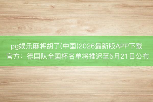 pg娱乐麻将胡了(中国)2026最新版APP下载 官方：德国队全国杯名单将推迟至5月21日公布