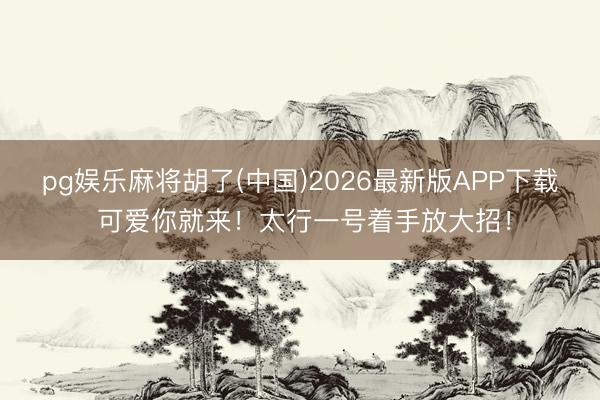pg娱乐麻将胡了(中国)2026最新版APP下载 可爱你就来！太行一号着手放大招！