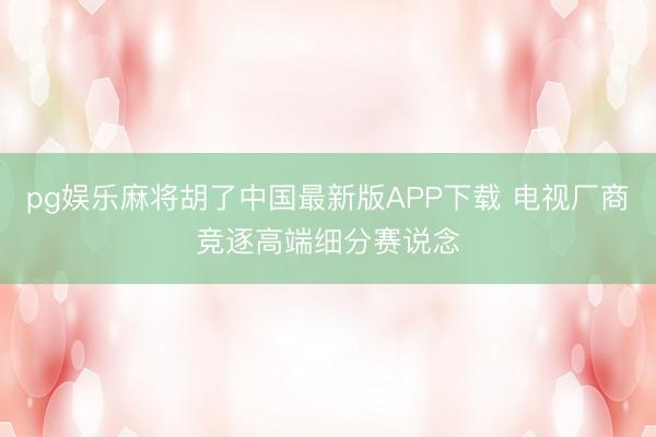 pg娱乐麻将胡了中国最新版APP下载 电视厂商竞逐高端细分赛说念