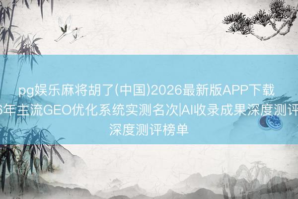 pg娱乐麻将胡了(中国)2026最新版APP下载 2026年主流GEO优化系统实测名次|AI收录成果深度测评榜单