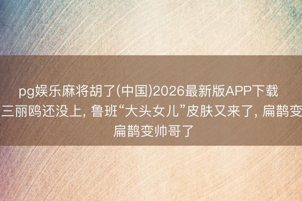 pg娱乐麻将胡了(中国)2026最新版APP下载 孙尚香三丽鸥还没上， 鲁班“大头女儿”皮肤又来了， 扁鹊变帅哥了