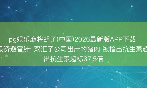 pg娱乐麻将胡了(中国)2026最新版APP下载 5月26日投资避雷针: 双汇子公司出产的猪肉 被检出抗生素超标37.5倍