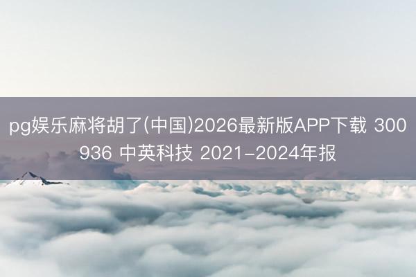 pg娱乐麻将胡了(中国)2026最新版APP下载 300936 中英科技 2021-2024年报