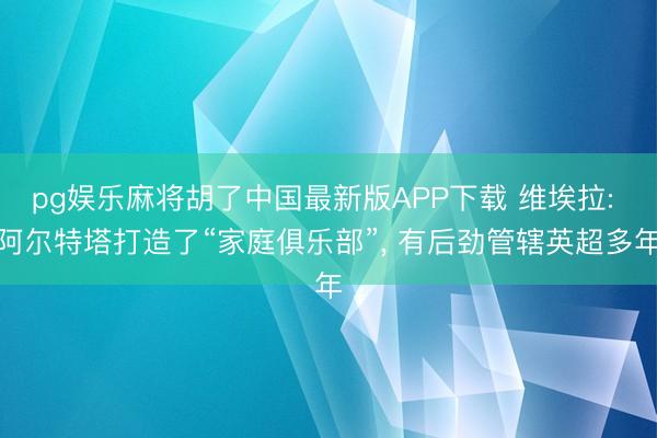 pg娱乐麻将胡了中国最新版APP下载 维埃拉: 阿尔特塔打造了“家庭俱乐部”, 有后劲管辖英超多年