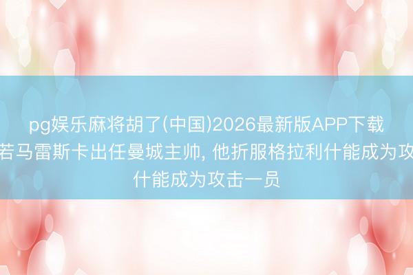 pg娱乐麻将胡了(中国)2026最新版APP下载 镜报: 若马雷斯卡出任曼城主帅， 他折服格拉利什能成为攻击一员