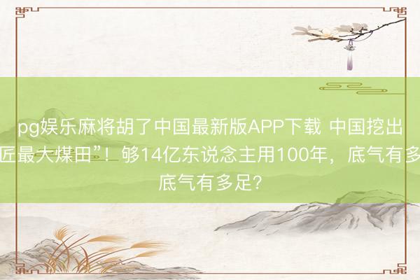 pg娱乐麻将胡了中国最新版APP下载 中国挖出“巨匠最大煤田”！够14亿东说念主用100年，底气有多足？