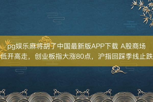 pg娱乐麻将胡了中国最新版APP下载 A股商场低开高走，创业板指大涨80点，沪指回踩季线止跌