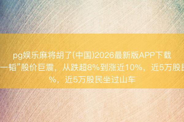 pg娱乐麻将胡了(中国)2026最新版APP下载 “A股仅此一韬”股价巨震，从跌超8%到涨近10%，近5万股民坐过山车