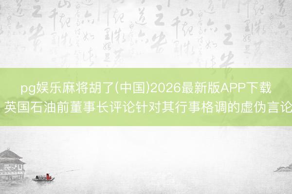 pg娱乐麻将胡了(中国)2026最新版APP下载 英国石油前董事长评论针对其行事格调的虚伪言论